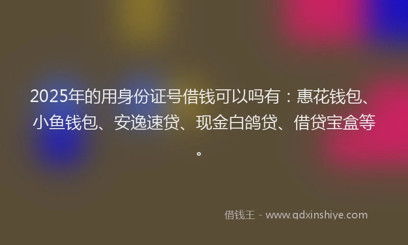 2025年的用身份证号借钱可以吗有：惠花钱包、小鱼钱包、安逸速贷、现金白鸽贷、借贷宝盒等。