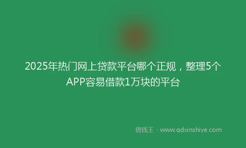2025年热门网上贷款平台哪个正规,整理5个APP容易借款1万块的平台