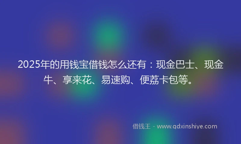2025年的用钱宝借钱怎么还有:现金巴士、现金牛、享来花、易速购、便荔卡包等。