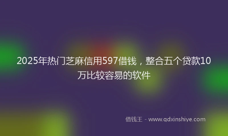 2025年热门芝麻信用597借钱，整合五个贷款10万比较容易的软件