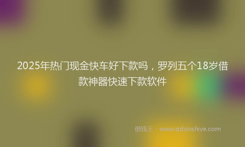 2025年热门现金快车好下款吗，罗列五个18岁借款神器快速下款软件