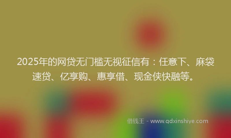 2025年的网贷无门槛无视征信有：任意下、麻袋速贷、亿享购、惠享借、现金侠快融等。