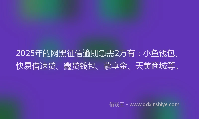 2025年的网黑征信逾期急需2万有：小鱼钱包、快易借速贷、鑫贷钱包、蒙享金、天美商城等。