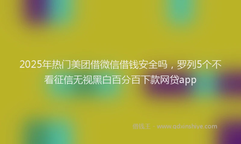 2025年热门美团借微信借钱安全吗，罗列5个不看征信无视黑白百分百下款网贷app
