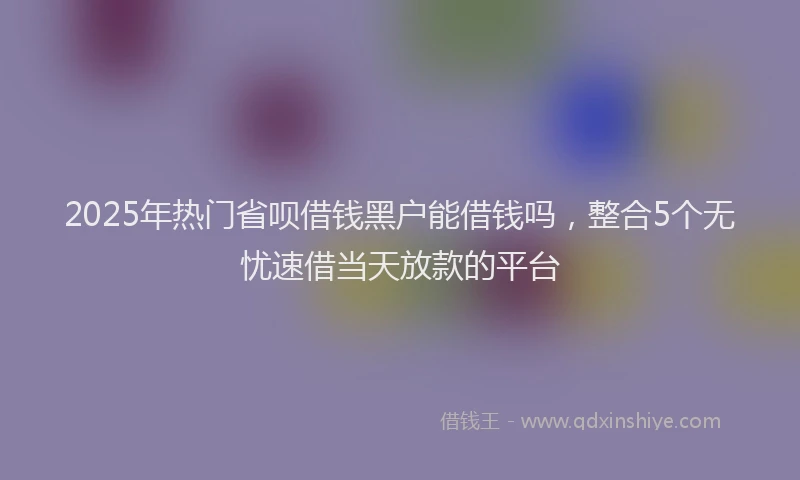 2025年热门省呗借钱黑户能借钱吗，整合5个无忧速借当天放款的平台