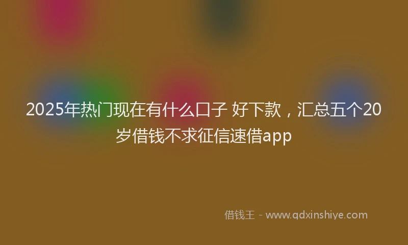 2025年热门现在有什么口子 好下款，汇总五个20岁借钱不求征信速借app