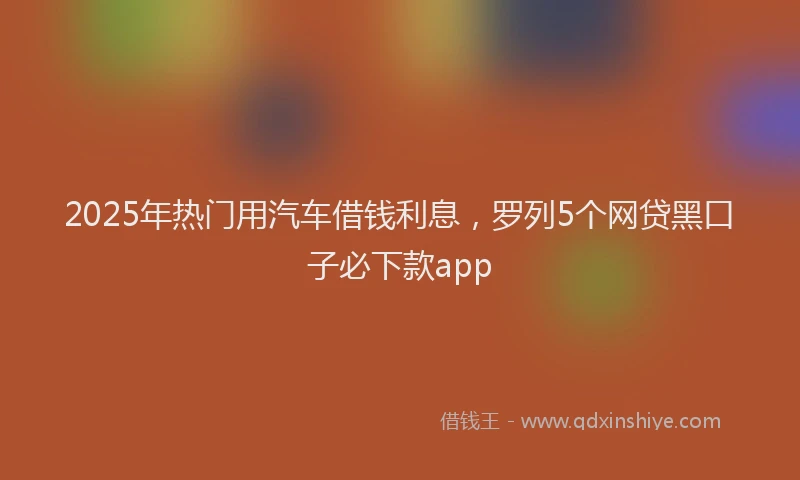 2025年热门用汽车借钱利息，罗列5个网贷黑口子必下款app