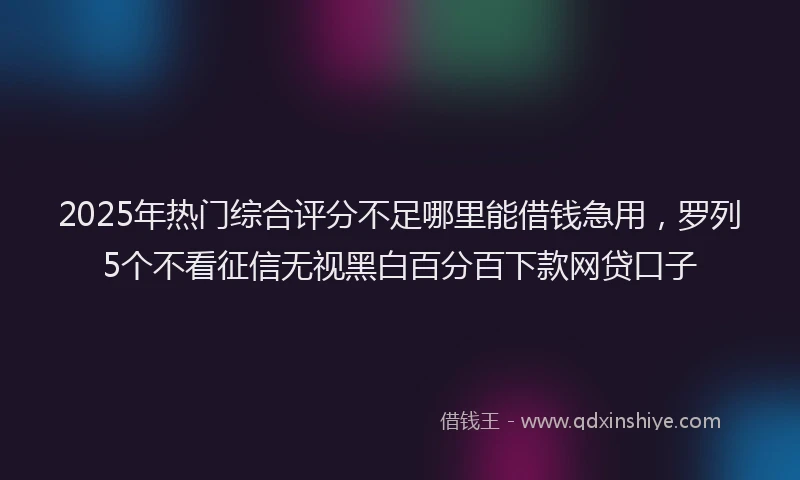 2025年热门综合评分不足哪里能借钱急用，罗列5个不看征信无视黑白百分百下款网贷口子