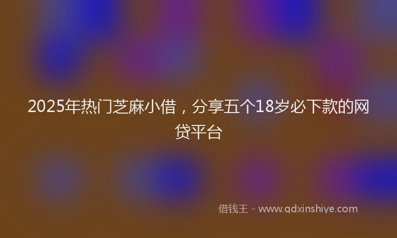 2025年热门芝麻小借，分享五个18岁必下款的网贷平台