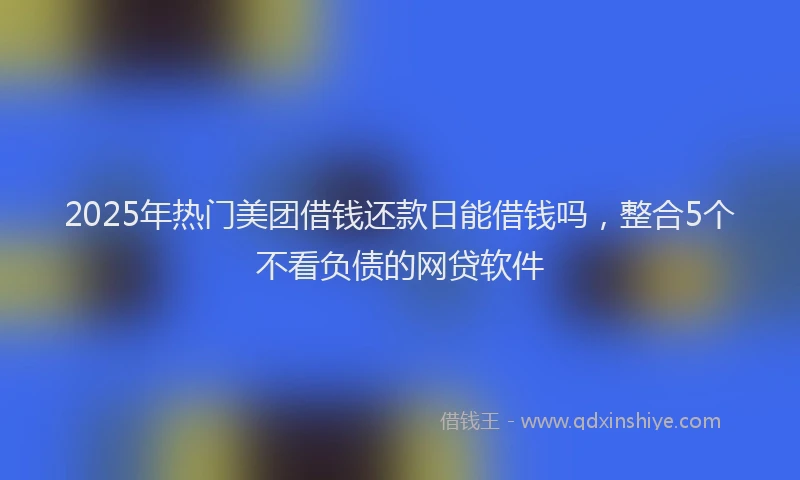 2025年热门美团借钱还款日能借钱吗，整合5个不看负债的网贷软件