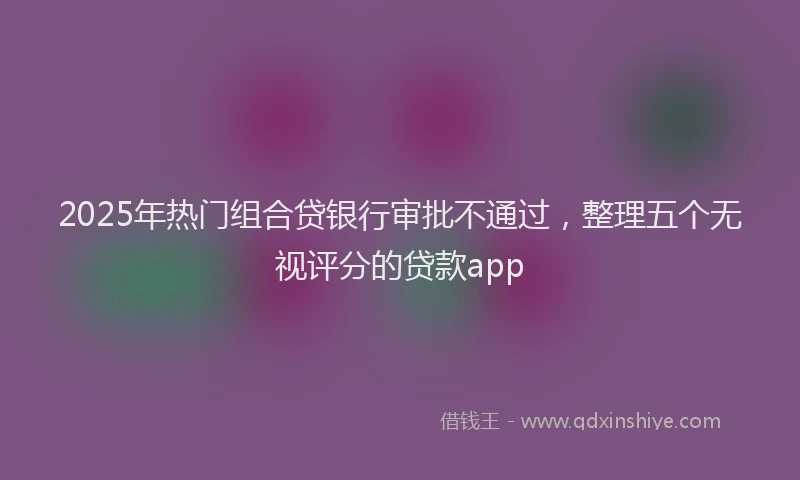 2025年热门组合贷银行审批不通过，整理五个无视评分的贷款app