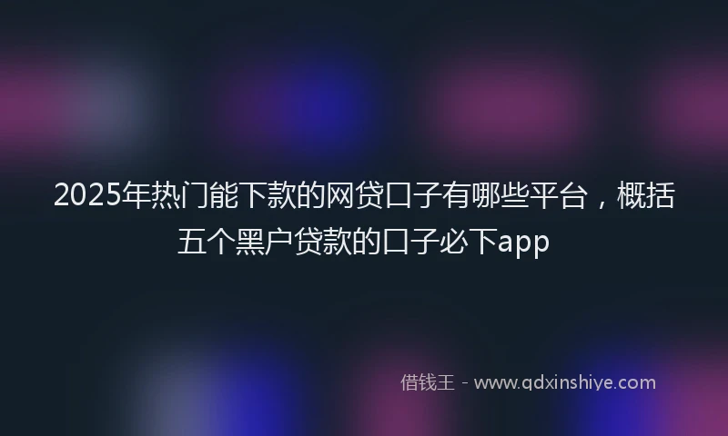 2025年热门能下款的网贷口子有哪些平台,概括五个黑户贷款的口子必下app