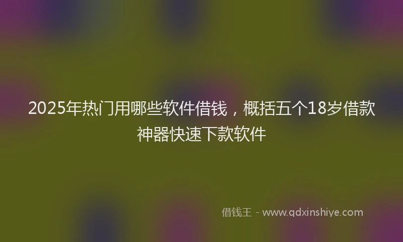 2025年热门用哪些软件借钱,概括五个18岁借款神器快速下款软件