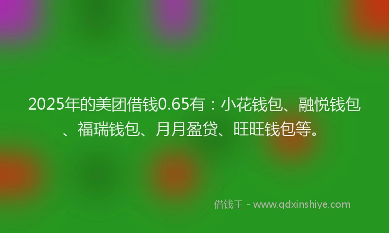 2025年的美团借钱0.65有：小花钱包、融悦钱包、福瑞钱包、月月盈贷、旺旺钱包等。