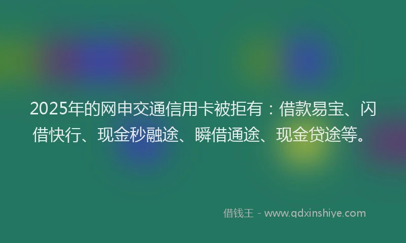 2025年的网申交通信用卡被拒有:借款易宝、闪借快行、现金秒融途、瞬借通途、现金贷途等。