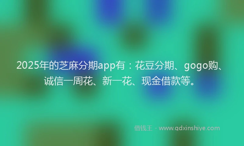 2025年的芝麻分期app有：花豆分期、gogo购、诚信一周花、新一花、现金借款等。
