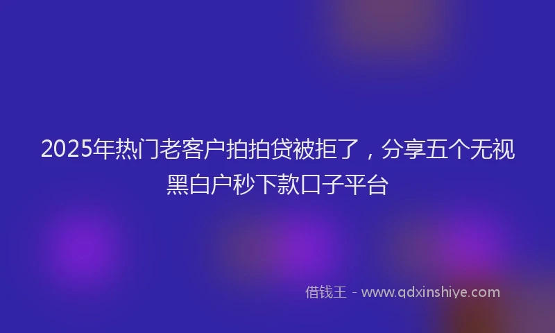 2025年热门老客户拍拍贷被拒了，分享五个无视黑白户秒下款口子平台