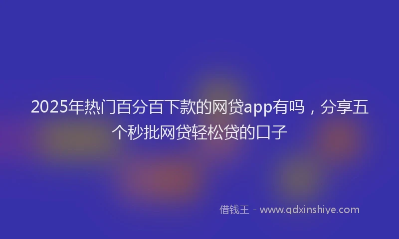 2025年热门百分百下款的网贷app有吗，分享五个秒批网贷轻松贷的口子
