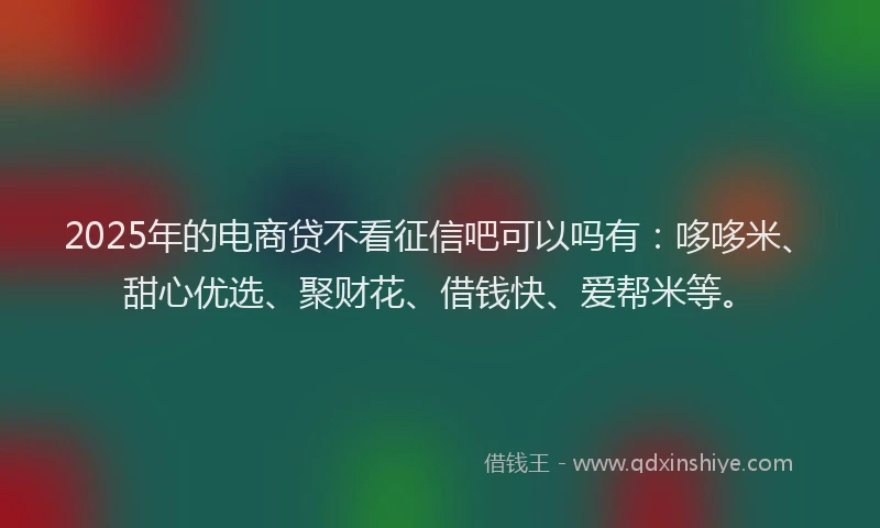 2025年的电商贷不看征信吧可以吗有：哆哆米、甜心优选、聚财花、借钱快、爱帮米等。