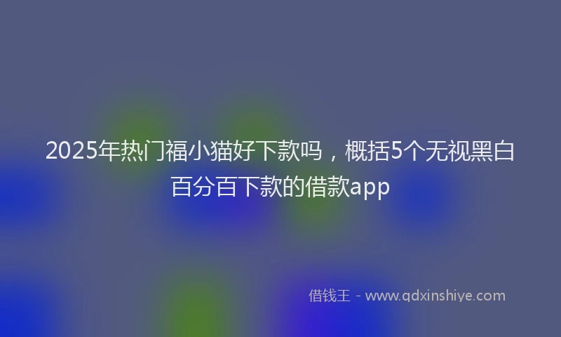 2025年热门福小猫好下款吗，概括5个无视黑白百分百下款的借款app