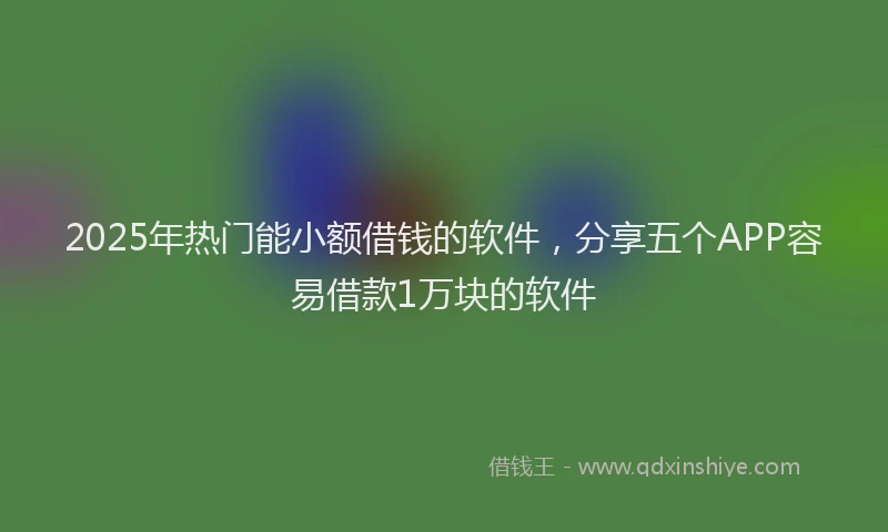 2025年热门能小额借钱的软件，分享五个APP容易借款1万块的软件
