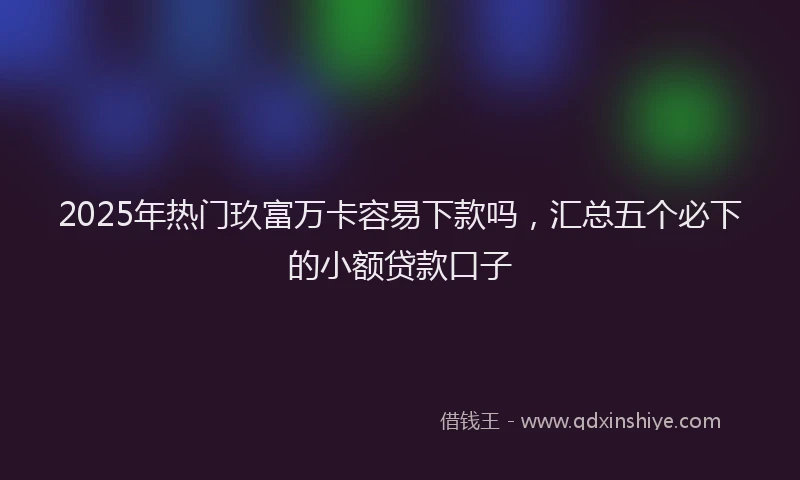 2025年热门玖富万卡容易下款吗，汇总五个必下的小额贷款口子