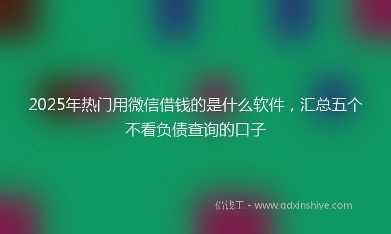 2025年热门用微信借钱的是什么软件，汇总五个不看负债查询的口子