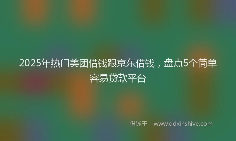 2025年热门美团借钱跟京东借钱,盘点5个简单容易贷款平台