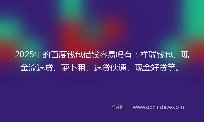 2025年的百度钱包借钱容易吗有：祥瑞钱包、现金流速贷、萝卜租、速贷侠通、现金好贷等。
