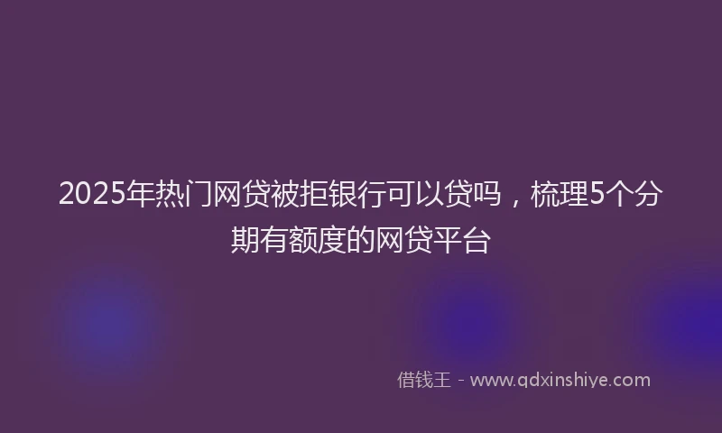 2025年热门网贷被拒银行可以贷吗，梳理5个分期有额度的网贷平台
