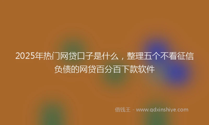 2025年热门网贷口子是什么，整理五个不看征信负债的网贷百分百下款软件