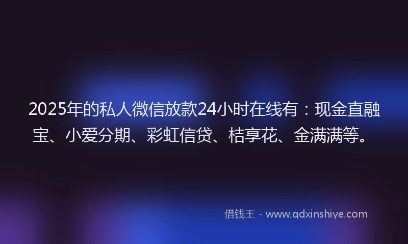 2025年的私人微信放款24小时在线有：现金直融宝、小爱分期、彩虹信贷、桔享花、金满满等。