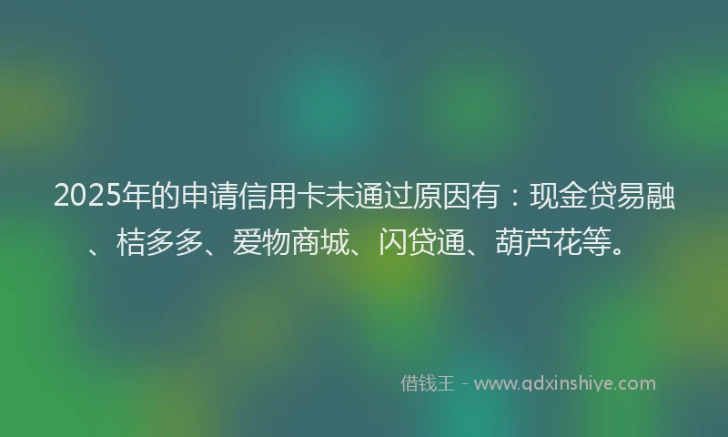 2025年的申请信用卡未通过原因有：现金贷易融、桔多多、爱物商城、闪贷通、葫芦花等。