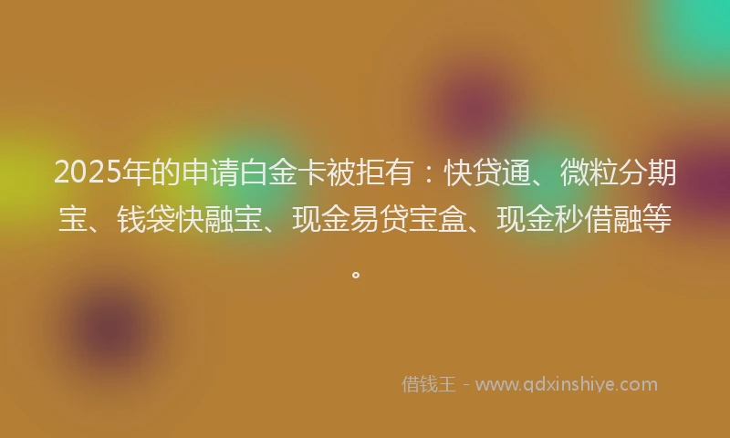 2025年的申请白金卡被拒有：快贷通、微粒分期宝、钱袋快融宝、现金易贷宝盒、现金秒借融等。