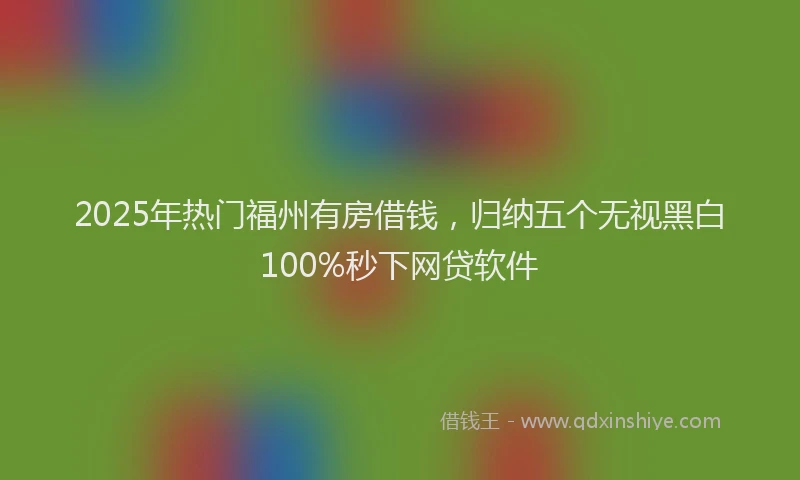 2025年热门福州有房借钱，归纳五个无视黑白100%秒下网贷软件