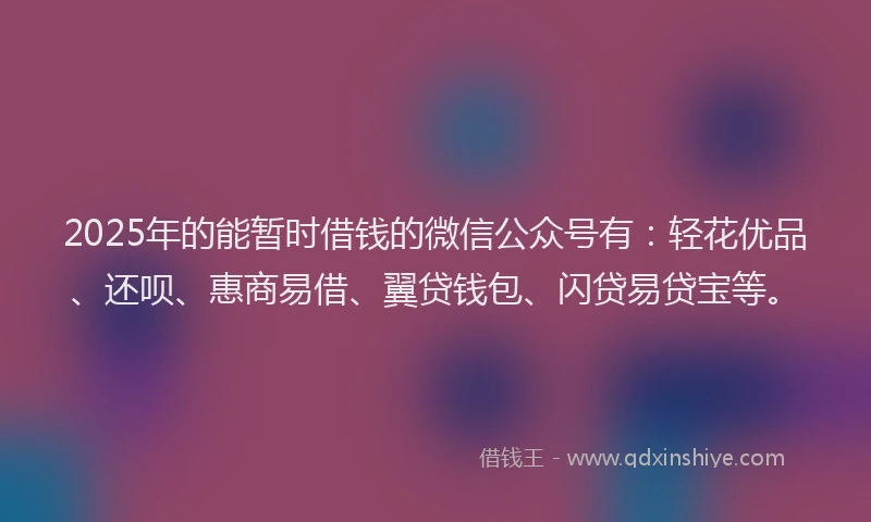 2025年的能暂时借钱的微信公众号有：轻花优品、还呗、惠商易借、翼贷钱包、闪贷易贷宝等。