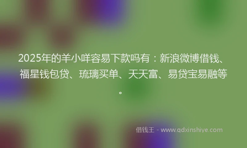 2025年的羊小咩容易下款吗有：新浪微博借钱、福星钱包贷、琉璃买单、天天富、易贷宝易融等。