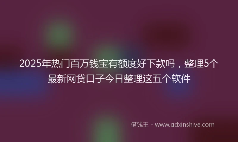 2025年热门百万钱宝有额度好下款吗,整理5个最新网贷口子今日整理这五个软件