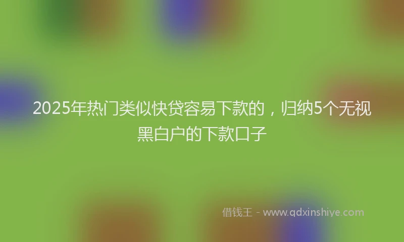 2025年热门类似快贷容易下款的，归纳5个无视黑白户的下款口子