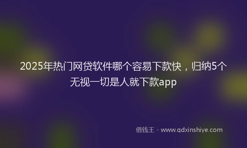 2025年热门网贷软件哪个容易下款快,归纳5个无视一切是人就下款app