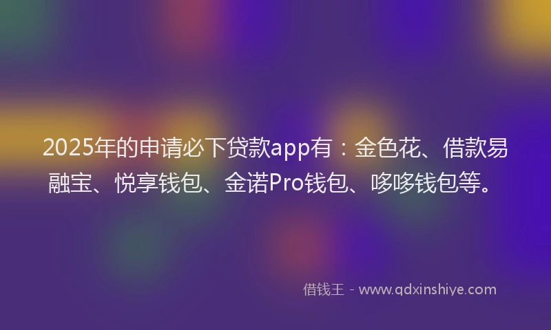 2025年的申请必下贷款app有：金色花、借款易融宝、悦享钱包、金诺Pro钱包、哆哆钱包等。