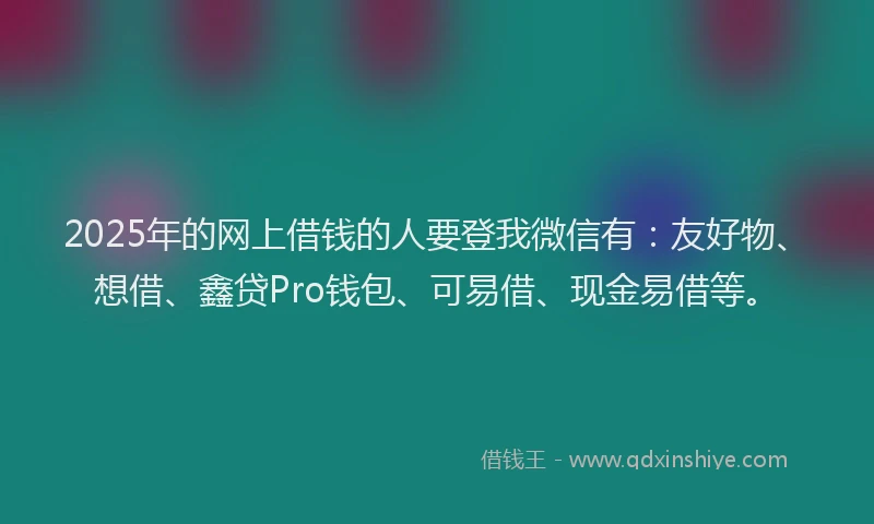 2025年的网上借钱的人要登我微信有：友好物、想借、鑫贷Pro钱包、可易借、现金易借等。