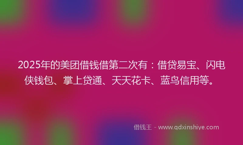 2025年的美团借钱借第二次有：借贷易宝、闪电侠钱包、掌上贷通、天天花卡、蓝鸟信用等。