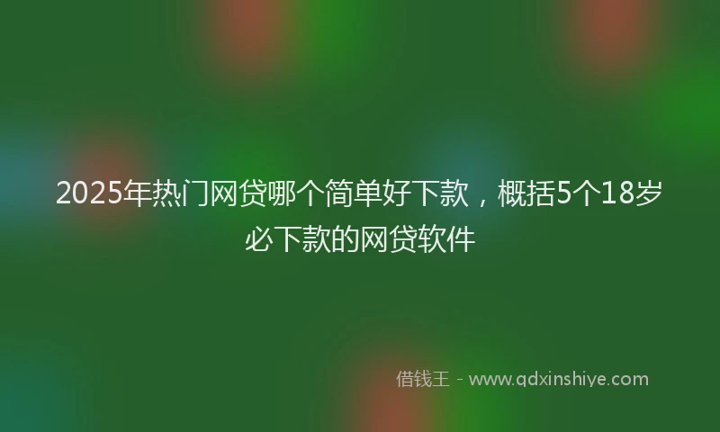 2025年热门网贷哪个简单好下款，概括5个18岁必下款的网贷软件