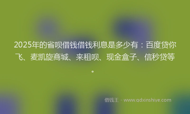 2025年的省呗借钱借钱利息是多少有：百度贷你飞、麦凯旋商城、来租呗、现金盒子、信秒贷等。