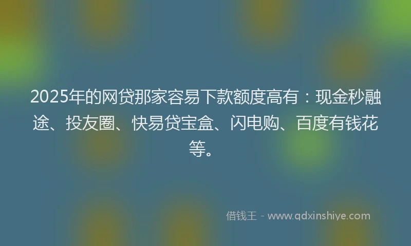 2025年的网贷那家容易下款额度高有：现金秒融途、投友圈、快易贷宝盒、闪电购、百度有钱花等。