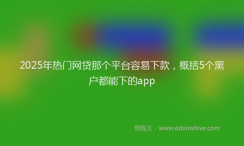 2025年热门网贷那个平台容易下款，概括5个黑户都能下的app