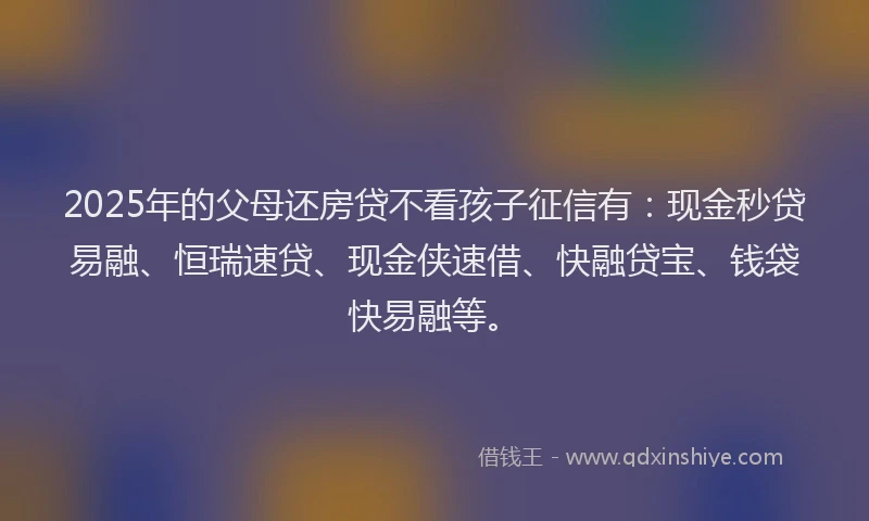 2025年的父母还房贷不看孩子征信有：现金秒贷易融、恒瑞速贷、现金侠速借、快融贷宝、钱袋快易融等。