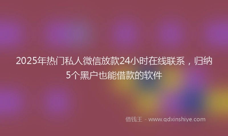 2025年热门私人微信放款24小时在线联系，归纳5个黑户也能借款的软件