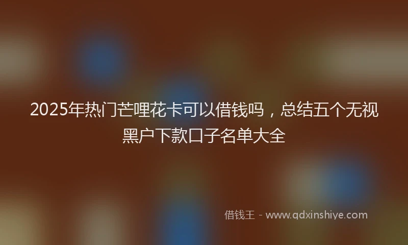 2025年热门芒哩花卡可以借钱吗，总结五个无视黑户下款口子名单大全